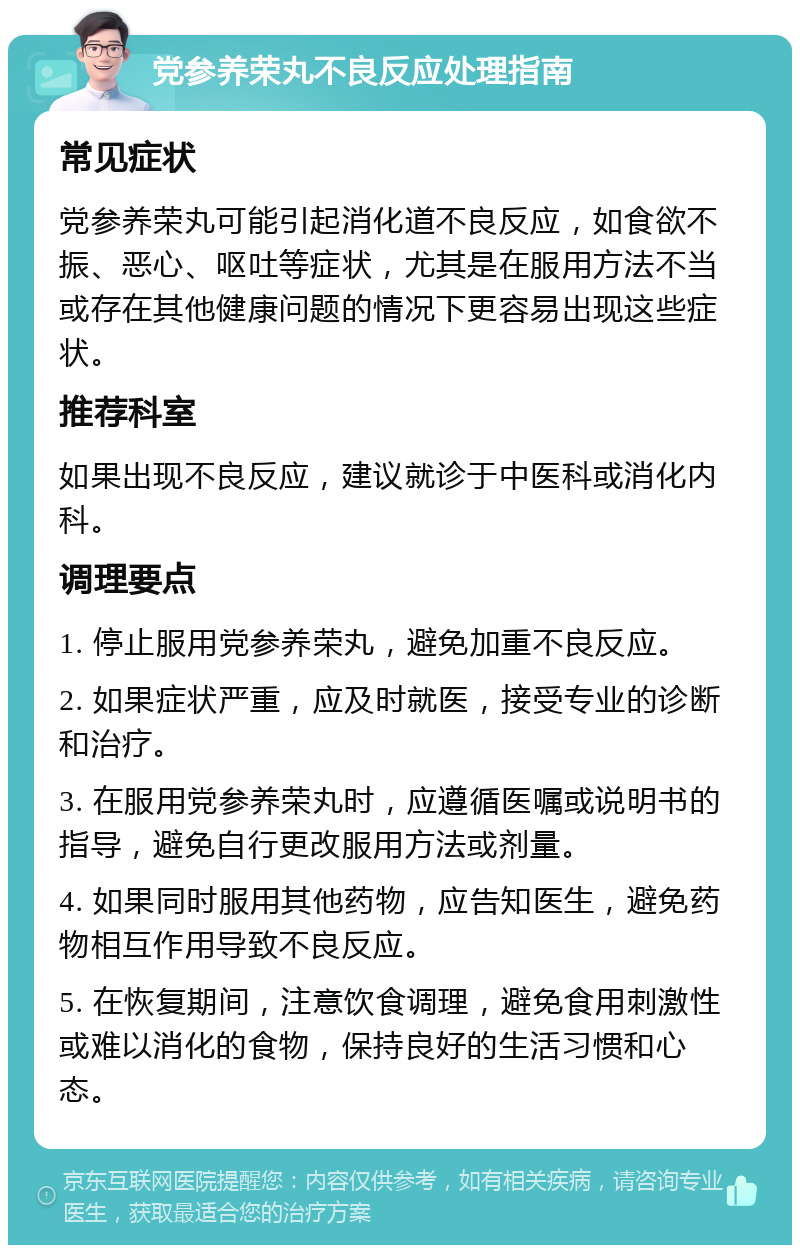 党参养荣丸不良反应处理指南 常见症状 党参养荣丸可能引起消化道不良反应，如食欲不振、恶心、呕吐等症状，尤其是在服用方法不当或存在其他健康问题的情况下更容易出现这些症状。 推荐科室 如果出现不良反应，建议就诊于中医科或消化内科。 调理要点 1. 停止服用党参养荣丸，避免加重不良反应。 2. 如果症状严重，应及时就医，接受专业的诊断和治疗。 3. 在服用党参养荣丸时，应遵循医嘱或说明书的指导，避免自行更改服用方法或剂量。 4. 如果同时服用其他药物，应告知医生，避免药物相互作用导致不良反应。 5. 在恢复期间，注意饮食调理，避免食用刺激性或难以消化的食物，保持良好的生活习惯和心态。