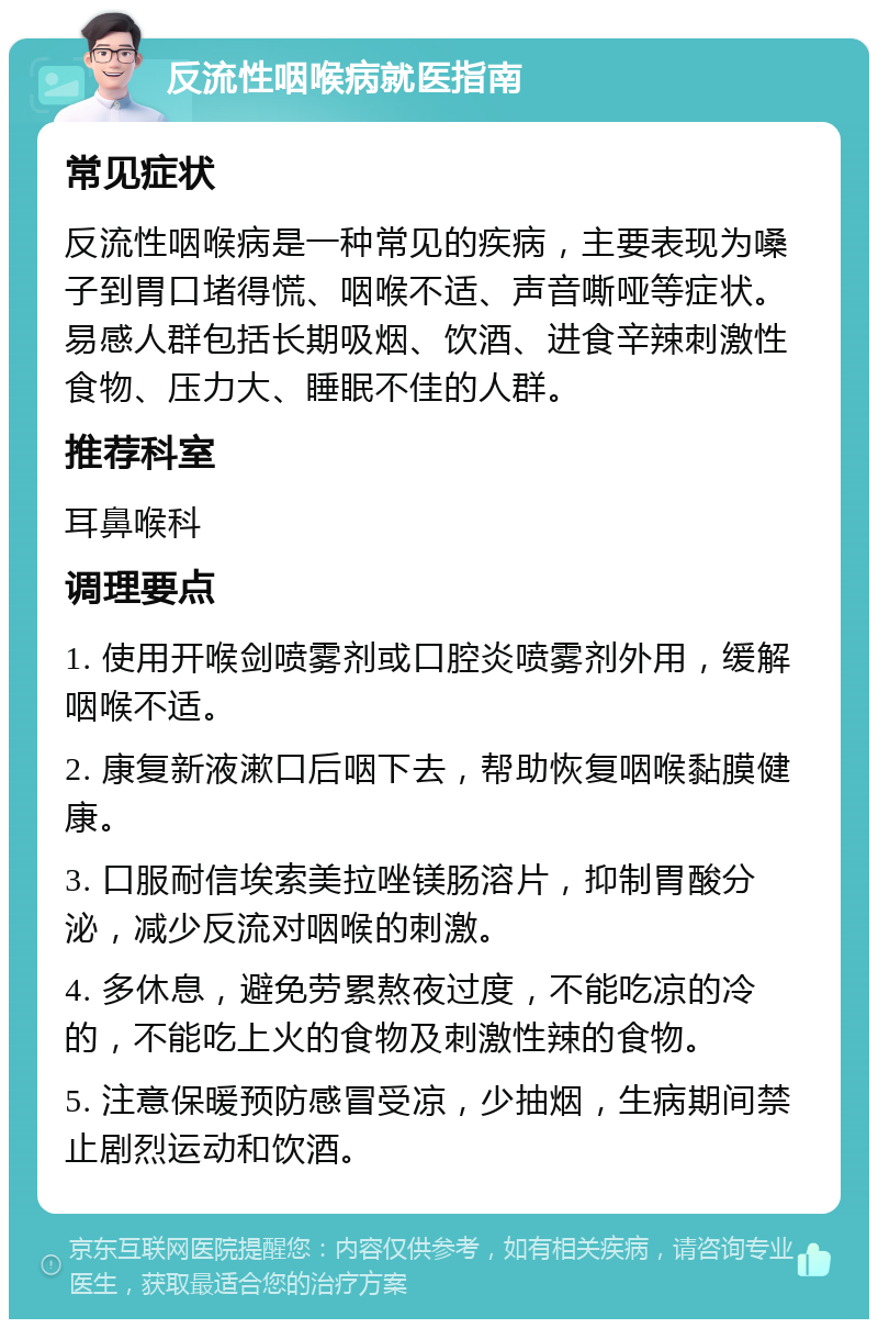 反流性咽喉病就医指南 常见症状 反流性咽喉病是一种常见的疾病，主要表现为嗓子到胃口堵得慌、咽喉不适、声音嘶哑等症状。易感人群包括长期吸烟、饮酒、进食辛辣刺激性食物、压力大、睡眠不佳的人群。 推荐科室 耳鼻喉科 调理要点 1. 使用开喉剑喷雾剂或口腔炎喷雾剂外用，缓解咽喉不适。 2. 康复新液漱口后咽下去，帮助恢复咽喉黏膜健康。 3. 口服耐信埃索美拉唑镁肠溶片，抑制胃酸分泌，减少反流对咽喉的刺激。 4. 多休息，避免劳累熬夜过度，不能吃凉的冷的，不能吃上火的食物及刺激性辣的食物。 5. 注意保暖预防感冒受凉，少抽烟，生病期间禁止剧烈运动和饮酒。