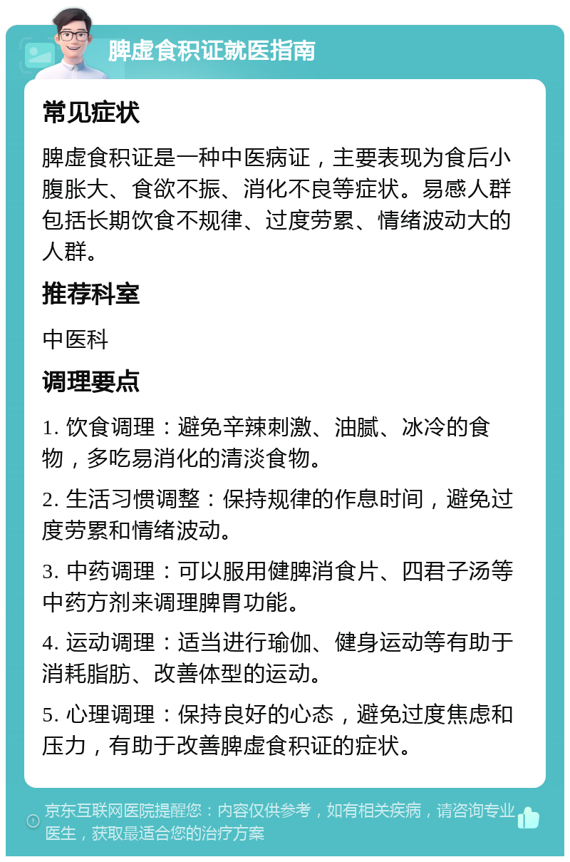 脾虚食积证就医指南 常见症状 脾虚食积证是一种中医病证，主要表现为食后小腹胀大、食欲不振、消化不良等症状。易感人群包括长期饮食不规律、过度劳累、情绪波动大的人群。 推荐科室 中医科 调理要点 1. 饮食调理：避免辛辣刺激、油腻、冰冷的食物，多吃易消化的清淡食物。 2. 生活习惯调整：保持规律的作息时间，避免过度劳累和情绪波动。 3. 中药调理：可以服用健脾消食片、四君子汤等中药方剂来调理脾胃功能。 4. 运动调理：适当进行瑜伽、健身运动等有助于消耗脂肪、改善体型的运动。 5. 心理调理：保持良好的心态，避免过度焦虑和压力，有助于改善脾虚食积证的症状。