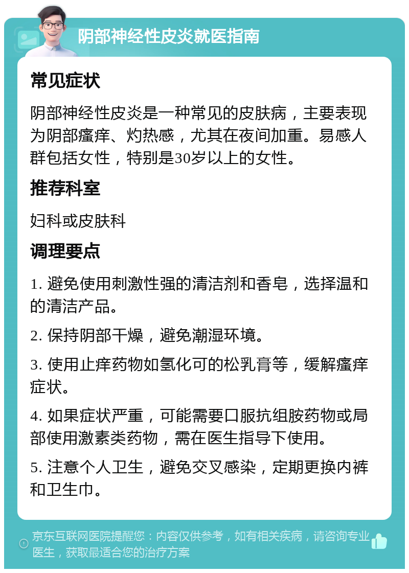 阴部神经性皮炎就医指南 常见症状 阴部神经性皮炎是一种常见的皮肤病，主要表现为阴部瘙痒、灼热感，尤其在夜间加重。易感人群包括女性，特别是30岁以上的女性。 推荐科室 妇科或皮肤科 调理要点 1. 避免使用刺激性强的清洁剂和香皂，选择温和的清洁产品。 2. 保持阴部干燥，避免潮湿环境。 3. 使用止痒药物如氢化可的松乳膏等，缓解瘙痒症状。 4. 如果症状严重，可能需要口服抗组胺药物或局部使用激素类药物，需在医生指导下使用。 5. 注意个人卫生，避免交叉感染，定期更换内裤和卫生巾。