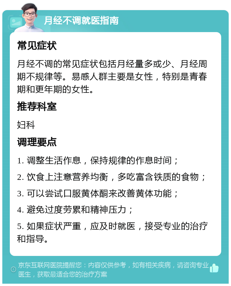 月经不调就医指南 常见症状 月经不调的常见症状包括月经量多或少、月经周期不规律等。易感人群主要是女性，特别是青春期和更年期的女性。 推荐科室 妇科 调理要点 1. 调整生活作息，保持规律的作息时间； 2. 饮食上注意营养均衡，多吃富含铁质的食物； 3. 可以尝试口服黄体酮来改善黄体功能； 4. 避免过度劳累和精神压力； 5. 如果症状严重，应及时就医，接受专业的治疗和指导。