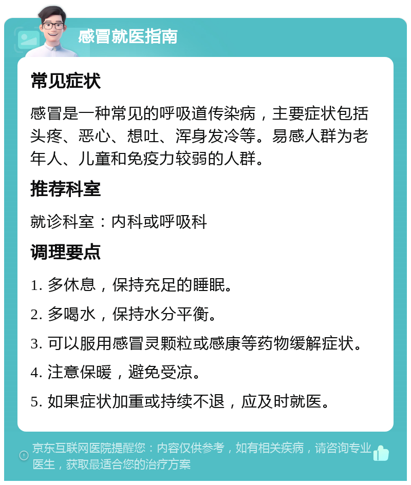 感冒就医指南 常见症状 感冒是一种常见的呼吸道传染病，主要症状包括头疼、恶心、想吐、浑身发冷等。易感人群为老年人、儿童和免疫力较弱的人群。 推荐科室 就诊科室：内科或呼吸科 调理要点 1. 多休息，保持充足的睡眠。 2. 多喝水，保持水分平衡。 3. 可以服用感冒灵颗粒或感康等药物缓解症状。 4. 注意保暖，避免受凉。 5. 如果症状加重或持续不退，应及时就医。