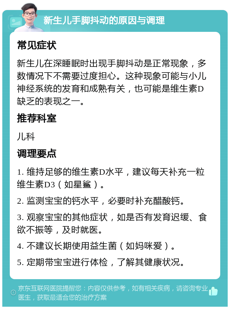 新生儿手脚抖动的原因与调理 常见症状 新生儿在深睡眠时出现手脚抖动是正常现象，多数情况下不需要过度担心。这种现象可能与小儿神经系统的发育和成熟有关，也可能是维生素D缺乏的表现之一。 推荐科室 儿科 调理要点 1. 维持足够的维生素D水平，建议每天补充一粒维生素D3（如星鲨）。 2. 监测宝宝的钙水平，必要时补充醋酸钙。 3. 观察宝宝的其他症状，如是否有发育迟缓、食欲不振等，及时就医。 4. 不建议长期使用益生菌（如妈咪爱）。 5. 定期带宝宝进行体检，了解其健康状况。