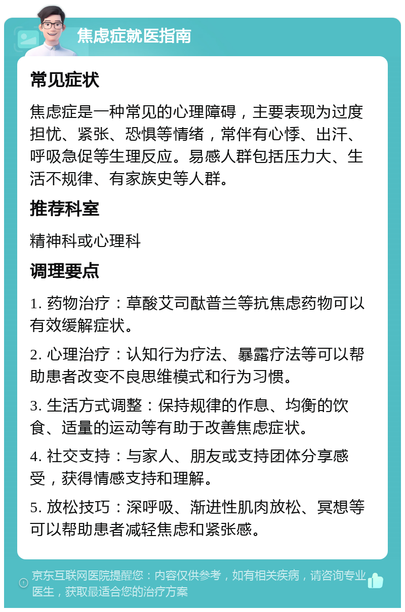 焦虑症就医指南 常见症状 焦虑症是一种常见的心理障碍，主要表现为过度担忧、紧张、恐惧等情绪，常伴有心悸、出汗、呼吸急促等生理反应。易感人群包括压力大、生活不规律、有家族史等人群。 推荐科室 精神科或心理科 调理要点 1. 药物治疗：草酸艾司酞普兰等抗焦虑药物可以有效缓解症状。 2. 心理治疗：认知行为疗法、暴露疗法等可以帮助患者改变不良思维模式和行为习惯。 3. 生活方式调整：保持规律的作息、均衡的饮食、适量的运动等有助于改善焦虑症状。 4. 社交支持：与家人、朋友或支持团体分享感受，获得情感支持和理解。 5. 放松技巧：深呼吸、渐进性肌肉放松、冥想等可以帮助患者减轻焦虑和紧张感。