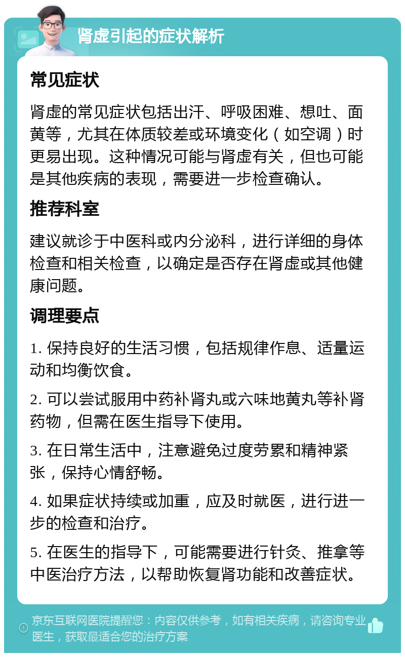 肾虚引起的症状解析 常见症状 肾虚的常见症状包括出汗、呼吸困难、想吐、面黄等，尤其在体质较差或环境变化（如空调）时更易出现。这种情况可能与肾虚有关，但也可能是其他疾病的表现，需要进一步检查确认。 推荐科室 建议就诊于中医科或内分泌科，进行详细的身体检查和相关检查，以确定是否存在肾虚或其他健康问题。 调理要点 1. 保持良好的生活习惯，包括规律作息、适量运动和均衡饮食。 2. 可以尝试服用中药补肾丸或六味地黄丸等补肾药物，但需在医生指导下使用。 3. 在日常生活中，注意避免过度劳累和精神紧张，保持心情舒畅。 4. 如果症状持续或加重，应及时就医，进行进一步的检查和治疗。 5. 在医生的指导下，可能需要进行针灸、推拿等中医治疗方法，以帮助恢复肾功能和改善症状。