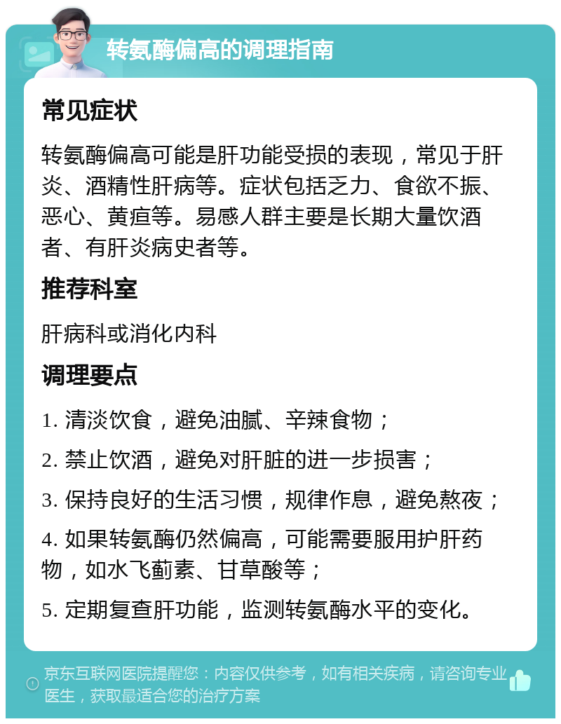 转氨酶偏高的调理指南 常见症状 转氨酶偏高可能是肝功能受损的表现，常见于肝炎、酒精性肝病等。症状包括乏力、食欲不振、恶心、黄疸等。易感人群主要是长期大量饮酒者、有肝炎病史者等。 推荐科室 肝病科或消化内科 调理要点 1. 清淡饮食，避免油腻、辛辣食物； 2. 禁止饮酒，避免对肝脏的进一步损害； 3. 保持良好的生活习惯，规律作息，避免熬夜； 4. 如果转氨酶仍然偏高，可能需要服用护肝药物，如水飞蓟素、甘草酸等； 5. 定期复查肝功能，监测转氨酶水平的变化。