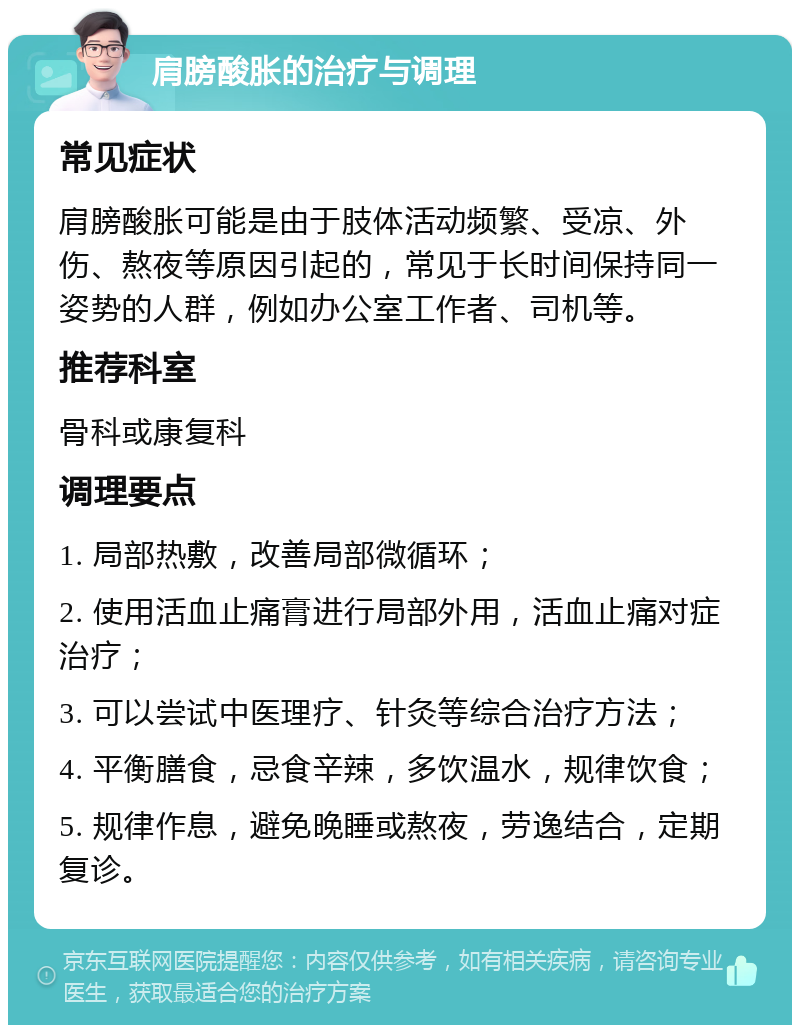 肩膀酸胀的治疗与调理 常见症状 肩膀酸胀可能是由于肢体活动频繁、受凉、外伤、熬夜等原因引起的，常见于长时间保持同一姿势的人群，例如办公室工作者、司机等。 推荐科室 骨科或康复科 调理要点 1. 局部热敷，改善局部微循环； 2. 使用活血止痛膏进行局部外用，活血止痛对症治疗； 3. 可以尝试中医理疗、针灸等综合治疗方法； 4. 平衡膳食，忌食辛辣，多饮温水，规律饮食； 5. 规律作息，避免晚睡或熬夜，劳逸结合，定期复诊。