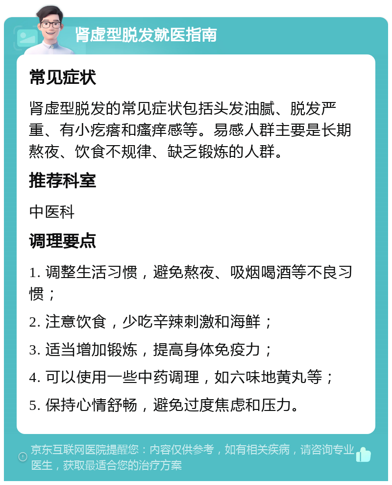 肾虚型脱发就医指南 常见症状 肾虚型脱发的常见症状包括头发油腻、脱发严重、有小疙瘩和瘙痒感等。易感人群主要是长期熬夜、饮食不规律、缺乏锻炼的人群。 推荐科室 中医科 调理要点 1. 调整生活习惯，避免熬夜、吸烟喝酒等不良习惯； 2. 注意饮食，少吃辛辣刺激和海鲜； 3. 适当增加锻炼，提高身体免疫力； 4. 可以使用一些中药调理，如六味地黄丸等； 5. 保持心情舒畅，避免过度焦虑和压力。