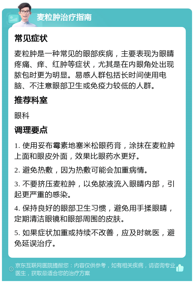 麦粒肿治疗指南 常见症状 麦粒肿是一种常见的眼部疾病，主要表现为眼睛疼痛、痒、红肿等症状，尤其是在内眼角处出现脓包时更为明显。易感人群包括长时间使用电脑、不注意眼部卫生或免疫力较低的人群。 推荐科室 眼科 调理要点 1. 使用妥布霉素地塞米松眼药膏，涂抹在麦粒肿上面和眼皮外面，效果比眼药水更好。 2. 避免热敷，因为热敷可能会加重病情。 3. 不要挤压麦粒肿，以免脓液流入眼睛内部，引起更严重的感染。 4. 保持良好的眼部卫生习惯，避免用手揉眼睛，定期清洁眼镜和眼部周围的皮肤。 5. 如果症状加重或持续不改善，应及时就医，避免延误治疗。