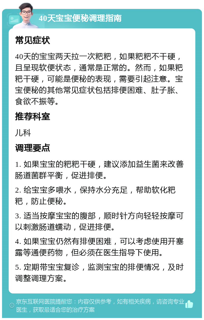 40天宝宝便秘调理指南 常见症状 40天的宝宝两天拉一次粑粑，如果粑粑不干硬，且呈现软便状态，通常是正常的。然而，如果粑粑干硬，可能是便秘的表现，需要引起注意。宝宝便秘的其他常见症状包括排便困难、肚子胀、食欲不振等。 推荐科室 儿科 调理要点 1. 如果宝宝的粑粑干硬，建议添加益生菌来改善肠道菌群平衡，促进排便。 2. 给宝宝多喂水，保持水分充足，帮助软化粑粑，防止便秘。 3. 适当按摩宝宝的腹部，顺时针方向轻轻按摩可以刺激肠道蠕动，促进排便。 4. 如果宝宝仍然有排便困难，可以考虑使用开塞露等通便药物，但必须在医生指导下使用。 5. 定期带宝宝复诊，监测宝宝的排便情况，及时调整调理方案。