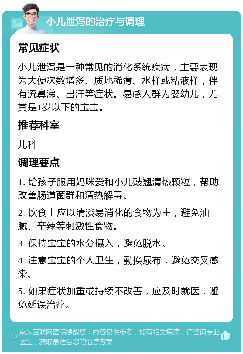 小儿泄泻的治疗与调理 常见症状 小儿泄泻是一种常见的消化系统疾病，主要表现为大便次数增多、质地稀薄、水样或粘液样，伴有流鼻涕、出汗等症状。易感人群为婴幼儿，尤其是1岁以下的宝宝。 推荐科室 儿科 调理要点 1. 给孩子服用妈咪爱和小儿豉翘清热颗粒，帮助改善肠道菌群和清热解毒。 2. 饮食上应以清淡易消化的食物为主，避免油腻、辛辣等刺激性食物。 3. 保持宝宝的水分摄入，避免脱水。 4. 注意宝宝的个人卫生，勤换尿布，避免交叉感染。 5. 如果症状加重或持续不改善，应及时就医，避免延误治疗。