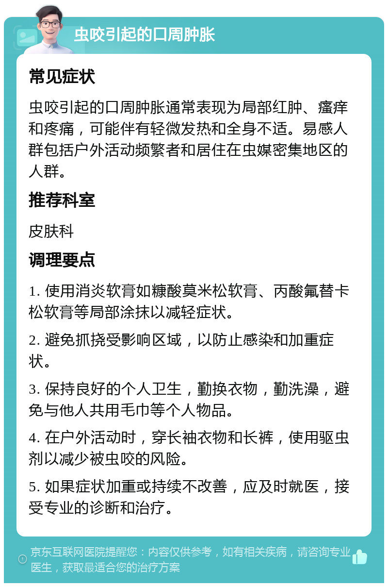 虫咬引起的口周肿胀 常见症状 虫咬引起的口周肿胀通常表现为局部红肿、瘙痒和疼痛，可能伴有轻微发热和全身不适。易感人群包括户外活动频繁者和居住在虫媒密集地区的人群。 推荐科室 皮肤科 调理要点 1. 使用消炎软膏如糠酸莫米松软膏、丙酸氟替卡松软膏等局部涂抹以减轻症状。 2. 避免抓挠受影响区域，以防止感染和加重症状。 3. 保持良好的个人卫生，勤换衣物，勤洗澡，避免与他人共用毛巾等个人物品。 4. 在户外活动时，穿长袖衣物和长裤，使用驱虫剂以减少被虫咬的风险。 5. 如果症状加重或持续不改善，应及时就医，接受专业的诊断和治疗。