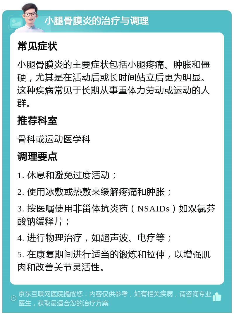 小腿骨膜炎的治疗与调理 常见症状 小腿骨膜炎的主要症状包括小腿疼痛、肿胀和僵硬，尤其是在活动后或长时间站立后更为明显。这种疾病常见于长期从事重体力劳动或运动的人群。 推荐科室 骨科或运动医学科 调理要点 1. 休息和避免过度活动； 2. 使用冰敷或热敷来缓解疼痛和肿胀； 3. 按医嘱使用非甾体抗炎药（NSAIDs）如双氯芬酸钠缓释片； 4. 进行物理治疗，如超声波、电疗等； 5. 在康复期间进行适当的锻炼和拉伸，以增强肌肉和改善关节灵活性。