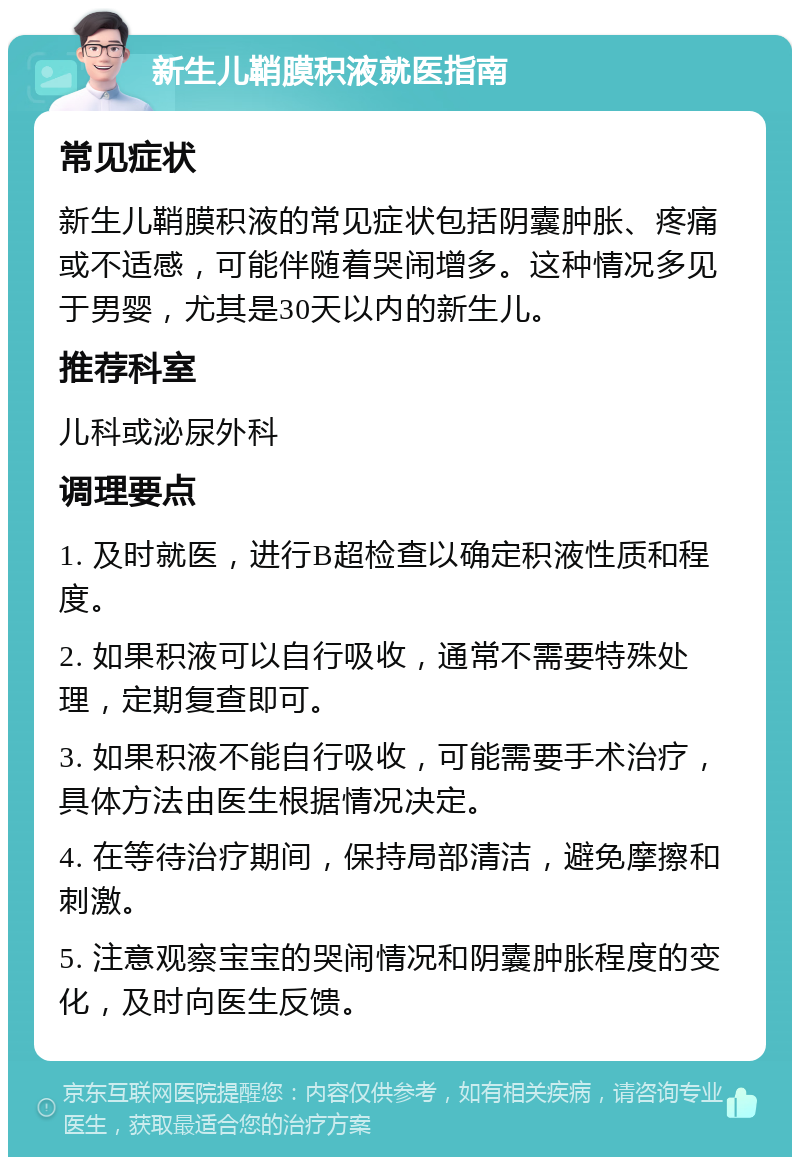 新生儿鞘膜积液就医指南 常见症状 新生儿鞘膜积液的常见症状包括阴囊肿胀、疼痛或不适感，可能伴随着哭闹增多。这种情况多见于男婴，尤其是30天以内的新生儿。 推荐科室 儿科或泌尿外科 调理要点 1. 及时就医，进行B超检查以确定积液性质和程度。 2. 如果积液可以自行吸收，通常不需要特殊处理，定期复查即可。 3. 如果积液不能自行吸收，可能需要手术治疗，具体方法由医生根据情况决定。 4. 在等待治疗期间，保持局部清洁，避免摩擦和刺激。 5. 注意观察宝宝的哭闹情况和阴囊肿胀程度的变化，及时向医生反馈。