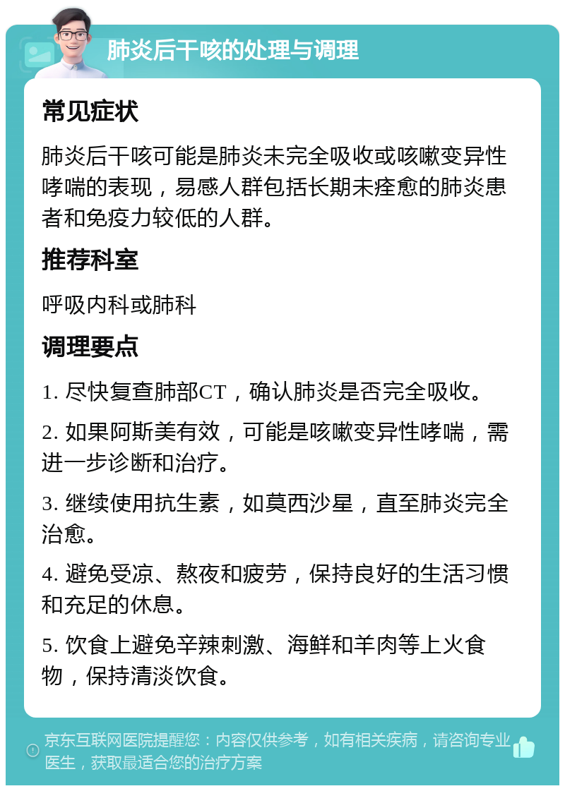 肺炎后干咳的处理与调理 常见症状 肺炎后干咳可能是肺炎未完全吸收或咳嗽变异性哮喘的表现，易感人群包括长期未痊愈的肺炎患者和免疫力较低的人群。 推荐科室 呼吸内科或肺科 调理要点 1. 尽快复查肺部CT，确认肺炎是否完全吸收。 2. 如果阿斯美有效，可能是咳嗽变异性哮喘，需进一步诊断和治疗。 3. 继续使用抗生素，如莫西沙星，直至肺炎完全治愈。 4. 避免受凉、熬夜和疲劳，保持良好的生活习惯和充足的休息。 5. 饮食上避免辛辣刺激、海鲜和羊肉等上火食物，保持清淡饮食。