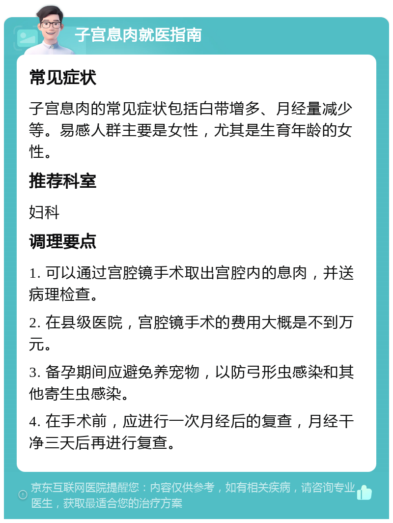 子宫息肉就医指南 常见症状 子宫息肉的常见症状包括白带增多、月经量减少等。易感人群主要是女性，尤其是生育年龄的女性。 推荐科室 妇科 调理要点 1. 可以通过宫腔镜手术取出宫腔内的息肉，并送病理检查。 2. 在县级医院，宫腔镜手术的费用大概是不到万元。 3. 备孕期间应避免养宠物，以防弓形虫感染和其他寄生虫感染。 4. 在手术前，应进行一次月经后的复查，月经干净三天后再进行复查。