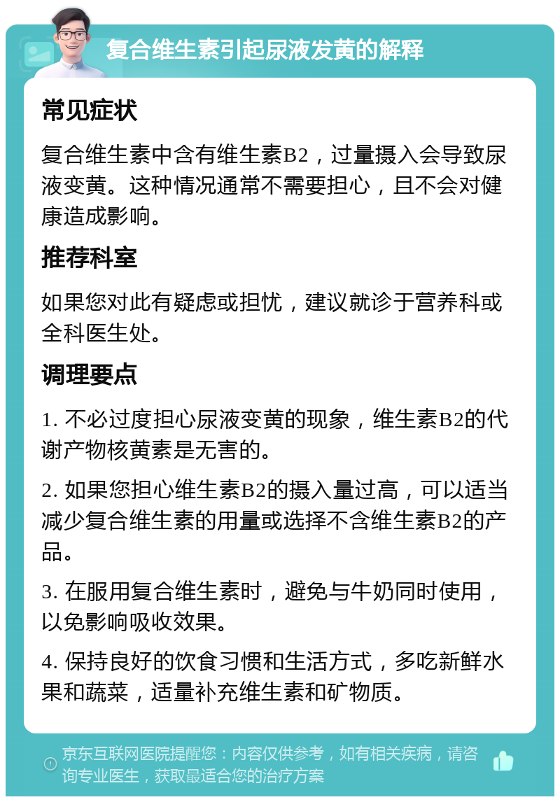 复合维生素引起尿液发黄的解释 常见症状 复合维生素中含有维生素B2，过量摄入会导致尿液变黄。这种情况通常不需要担心，且不会对健康造成影响。 推荐科室 如果您对此有疑虑或担忧，建议就诊于营养科或全科医生处。 调理要点 1. 不必过度担心尿液变黄的现象，维生素B2的代谢产物核黄素是无害的。 2. 如果您担心维生素B2的摄入量过高，可以适当减少复合维生素的用量或选择不含维生素B2的产品。 3. 在服用复合维生素时，避免与牛奶同时使用，以免影响吸收效果。 4. 保持良好的饮食习惯和生活方式，多吃新鲜水果和蔬菜，适量补充维生素和矿物质。