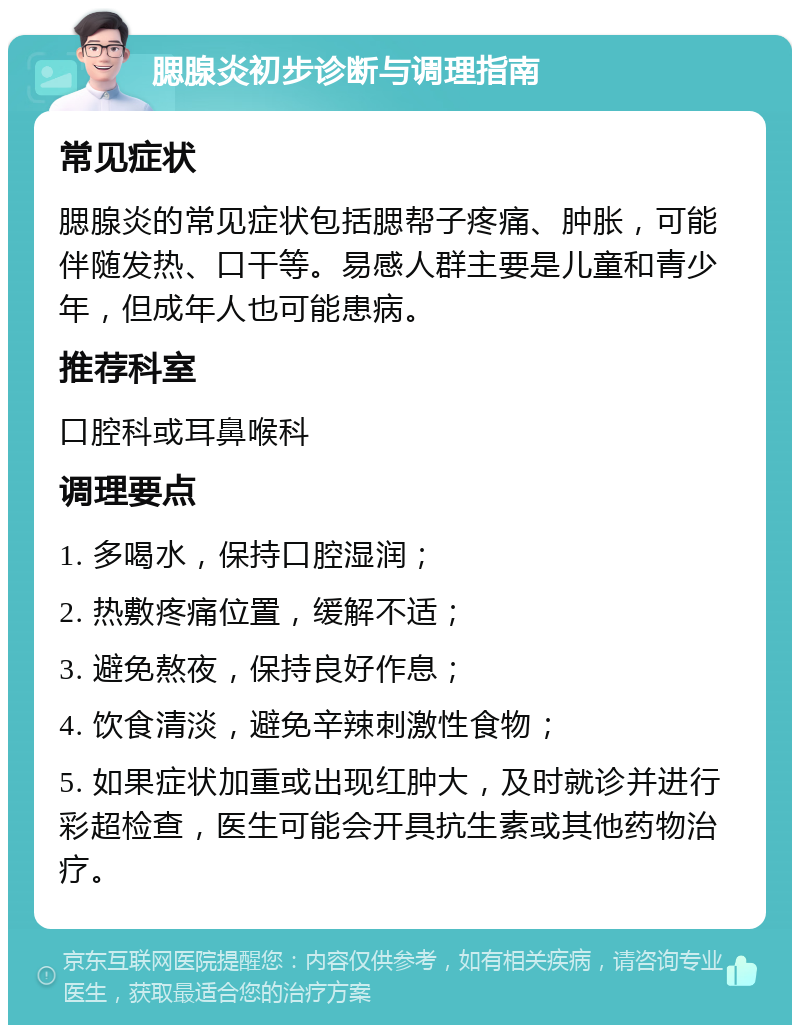 腮腺炎初步诊断与调理指南 常见症状 腮腺炎的常见症状包括腮帮子疼痛、肿胀，可能伴随发热、口干等。易感人群主要是儿童和青少年，但成年人也可能患病。 推荐科室 口腔科或耳鼻喉科 调理要点 1. 多喝水，保持口腔湿润； 2. 热敷疼痛位置，缓解不适； 3. 避免熬夜，保持良好作息； 4. 饮食清淡，避免辛辣刺激性食物； 5. 如果症状加重或出现红肿大，及时就诊并进行彩超检查，医生可能会开具抗生素或其他药物治疗。