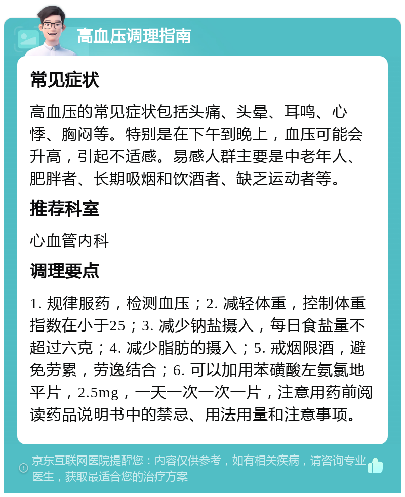 高血压调理指南 常见症状 高血压的常见症状包括头痛、头晕、耳鸣、心悸、胸闷等。特别是在下午到晚上，血压可能会升高，引起不适感。易感人群主要是中老年人、肥胖者、长期吸烟和饮酒者、缺乏运动者等。 推荐科室 心血管内科 调理要点 1. 规律服药，检测血压；2. 减轻体重，控制体重指数在小于25；3. 减少钠盐摄入，每日食盐量不超过六克；4. 减少脂肪的摄入；5. 戒烟限酒，避免劳累，劳逸结合；6. 可以加用苯磺酸左氨氯地平片，2.5mg，一天一次一次一片，注意用药前阅读药品说明书中的禁忌、用法用量和注意事项。