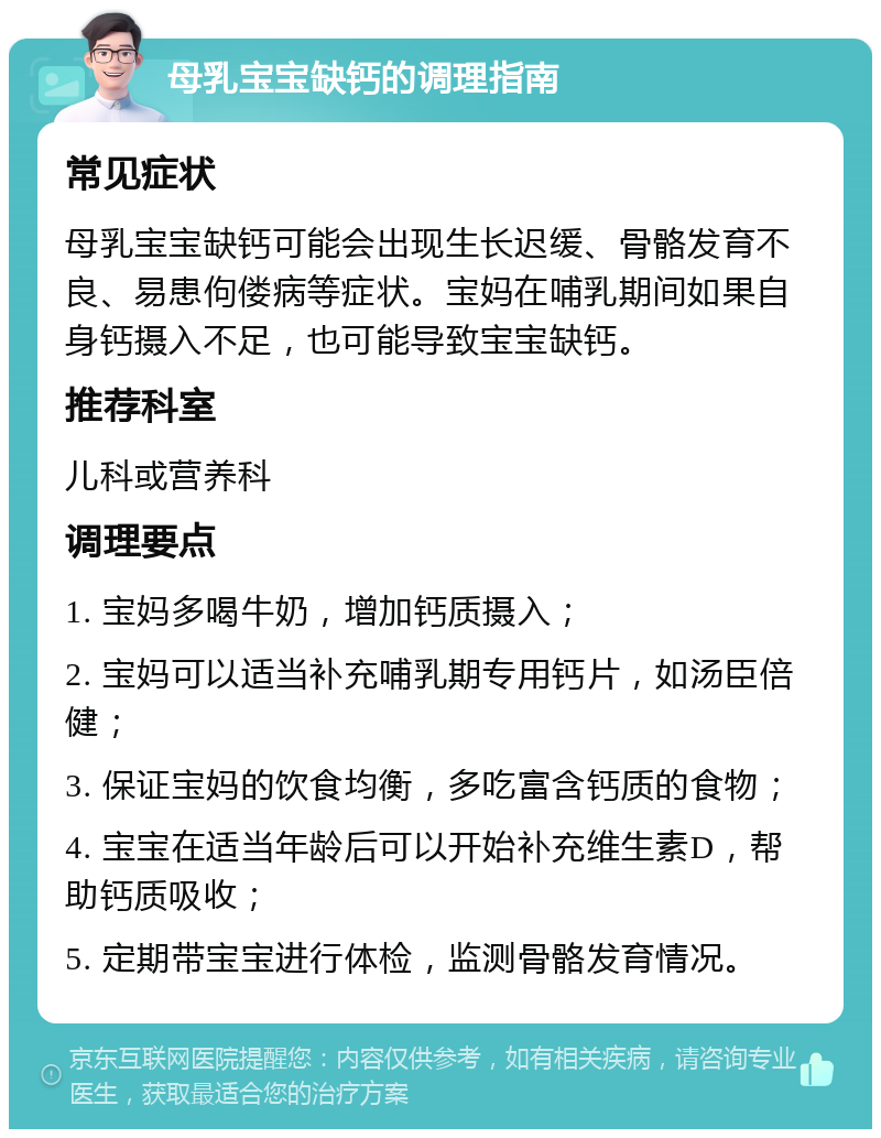 母乳宝宝缺钙的调理指南 常见症状 母乳宝宝缺钙可能会出现生长迟缓、骨骼发育不良、易患佝偻病等症状。宝妈在哺乳期间如果自身钙摄入不足，也可能导致宝宝缺钙。 推荐科室 儿科或营养科 调理要点 1. 宝妈多喝牛奶，增加钙质摄入； 2. 宝妈可以适当补充哺乳期专用钙片，如汤臣倍健； 3. 保证宝妈的饮食均衡，多吃富含钙质的食物； 4. 宝宝在适当年龄后可以开始补充维生素D，帮助钙质吸收； 5. 定期带宝宝进行体检，监测骨骼发育情况。