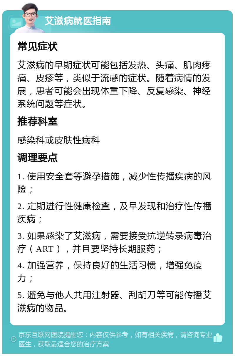 艾滋病就医指南 常见症状 艾滋病的早期症状可能包括发热、头痛、肌肉疼痛、皮疹等，类似于流感的症状。随着病情的发展，患者可能会出现体重下降、反复感染、神经系统问题等症状。 推荐科室 感染科或皮肤性病科 调理要点 1. 使用安全套等避孕措施，减少性传播疾病的风险； 2. 定期进行性健康检查，及早发现和治疗性传播疾病； 3. 如果感染了艾滋病，需要接受抗逆转录病毒治疗（ART），并且要坚持长期服药； 4. 加强营养，保持良好的生活习惯，增强免疫力； 5. 避免与他人共用注射器、刮胡刀等可能传播艾滋病的物品。