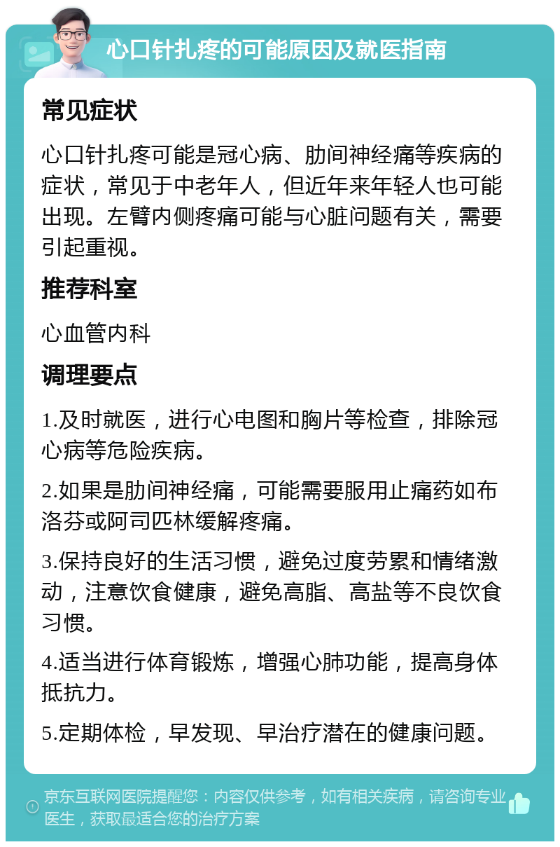 心口针扎疼的可能原因及就医指南 常见症状 心口针扎疼可能是冠心病、肋间神经痛等疾病的症状，常见于中老年人，但近年来年轻人也可能出现。左臂内侧疼痛可能与心脏问题有关，需要引起重视。 推荐科室 心血管内科 调理要点 1.及时就医，进行心电图和胸片等检查，排除冠心病等危险疾病。 2.如果是肋间神经痛，可能需要服用止痛药如布洛芬或阿司匹林缓解疼痛。 3.保持良好的生活习惯，避免过度劳累和情绪激动，注意饮食健康，避免高脂、高盐等不良饮食习惯。 4.适当进行体育锻炼，增强心肺功能，提高身体抵抗力。 5.定期体检，早发现、早治疗潜在的健康问题。