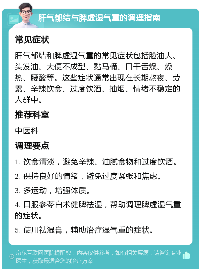 肝气郁结与脾虚湿气重的调理指南 常见症状 肝气郁结和脾虚湿气重的常见症状包括脸油大、头发油、大便不成型、黏马桶、口干舌燥、燥热、腰酸等。这些症状通常出现在长期熬夜、劳累、辛辣饮食、过度饮酒、抽烟、情绪不稳定的人群中。 推荐科室 中医科 调理要点 1. 饮食清淡，避免辛辣、油腻食物和过度饮酒。 2. 保持良好的情绪，避免过度紧张和焦虑。 3. 多运动，增强体质。 4. 口服参苓白术健脾祛湿，帮助调理脾虚湿气重的症状。 5. 使用祛湿膏，辅助治疗湿气重的症状。