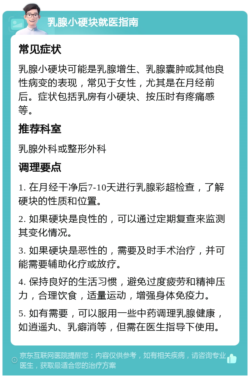 乳腺小硬块就医指南 常见症状 乳腺小硬块可能是乳腺增生、乳腺囊肿或其他良性病变的表现，常见于女性，尤其是在月经前后。症状包括乳房有小硬块、按压时有疼痛感等。 推荐科室 乳腺外科或整形外科 调理要点 1. 在月经干净后7-10天进行乳腺彩超检查，了解硬块的性质和位置。 2. 如果硬块是良性的，可以通过定期复查来监测其变化情况。 3. 如果硬块是恶性的，需要及时手术治疗，并可能需要辅助化疗或放疗。 4. 保持良好的生活习惯，避免过度疲劳和精神压力，合理饮食，适量运动，增强身体免疫力。 5. 如有需要，可以服用一些中药调理乳腺健康，如逍遥丸、乳癖消等，但需在医生指导下使用。