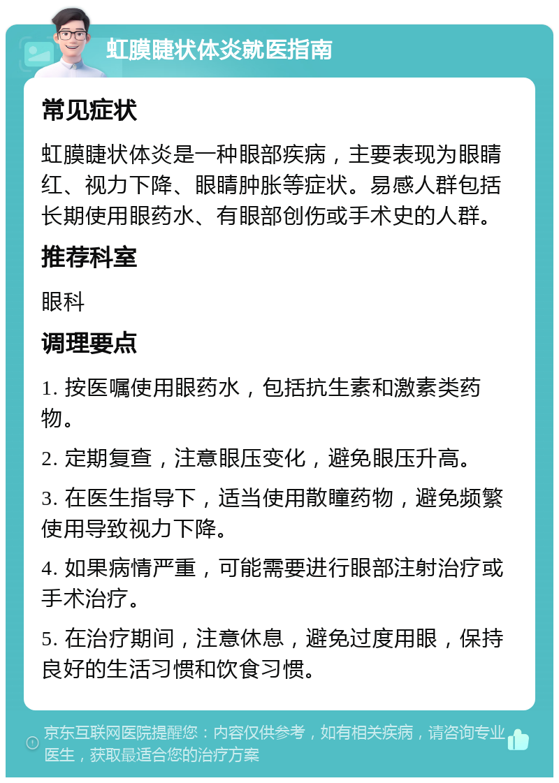 虹膜睫状体炎就医指南 常见症状 虹膜睫状体炎是一种眼部疾病，主要表现为眼睛红、视力下降、眼睛肿胀等症状。易感人群包括长期使用眼药水、有眼部创伤或手术史的人群。 推荐科室 眼科 调理要点 1. 按医嘱使用眼药水，包括抗生素和激素类药物。 2. 定期复查，注意眼压变化，避免眼压升高。 3. 在医生指导下，适当使用散瞳药物，避免频繁使用导致视力下降。 4. 如果病情严重，可能需要进行眼部注射治疗或手术治疗。 5. 在治疗期间，注意休息，避免过度用眼，保持良好的生活习惯和饮食习惯。