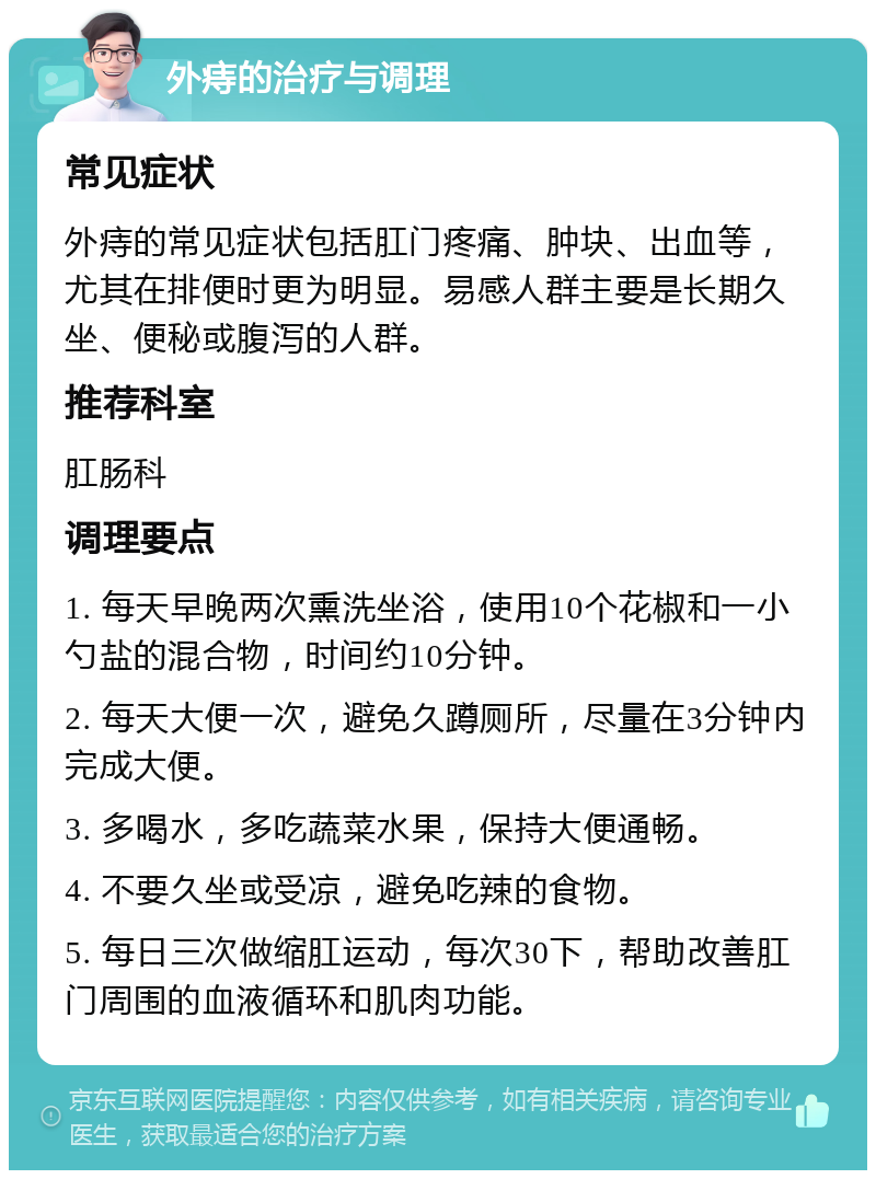 外痔的治疗与调理 常见症状 外痔的常见症状包括肛门疼痛、肿块、出血等，尤其在排便时更为明显。易感人群主要是长期久坐、便秘或腹泻的人群。 推荐科室 肛肠科 调理要点 1. 每天早晚两次熏洗坐浴，使用10个花椒和一小勺盐的混合物，时间约10分钟。 2. 每天大便一次，避免久蹲厕所，尽量在3分钟内完成大便。 3. 多喝水，多吃蔬菜水果，保持大便通畅。 4. 不要久坐或受凉，避免吃辣的食物。 5. 每日三次做缩肛运动，每次30下，帮助改善肛门周围的血液循环和肌肉功能。