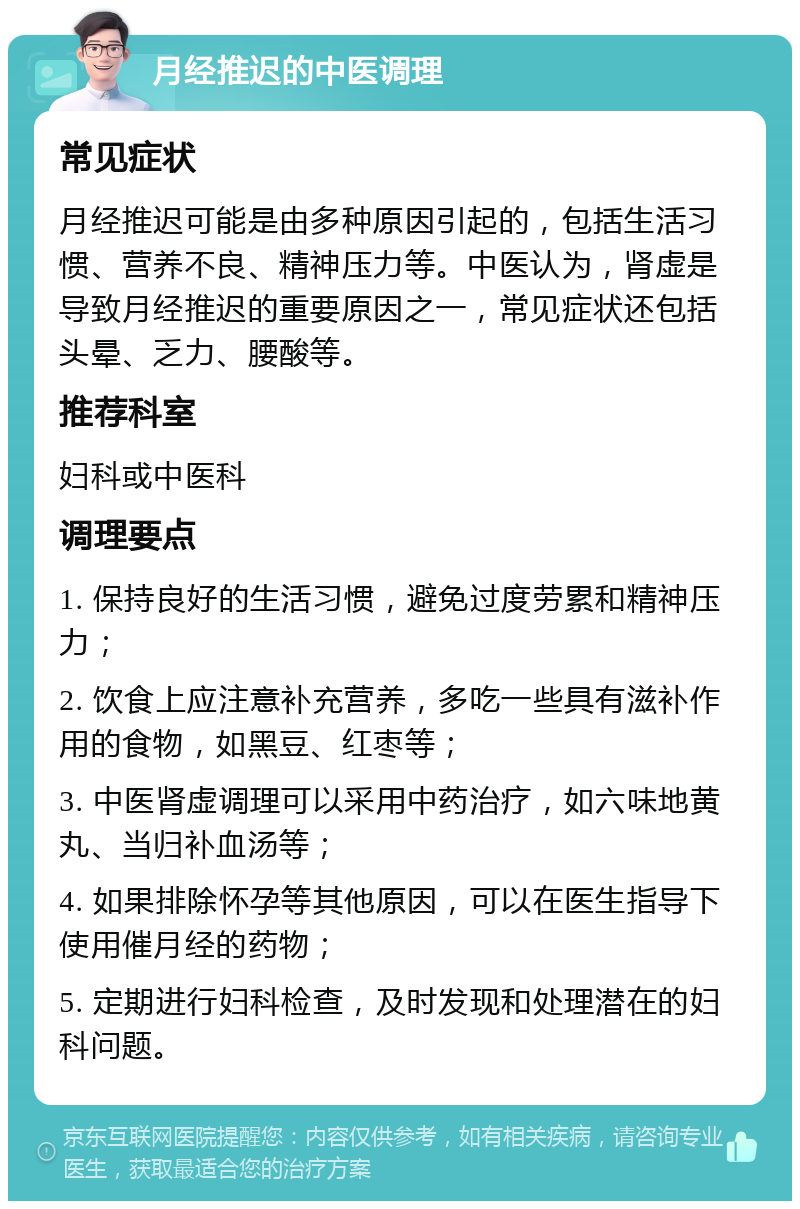 月经推迟的中医调理 常见症状 月经推迟可能是由多种原因引起的，包括生活习惯、营养不良、精神压力等。中医认为，肾虚是导致月经推迟的重要原因之一，常见症状还包括头晕、乏力、腰酸等。 推荐科室 妇科或中医科 调理要点 1. 保持良好的生活习惯，避免过度劳累和精神压力； 2. 饮食上应注意补充营养，多吃一些具有滋补作用的食物，如黑豆、红枣等； 3. 中医肾虚调理可以采用中药治疗，如六味地黄丸、当归补血汤等； 4. 如果排除怀孕等其他原因，可以在医生指导下使用催月经的药物； 5. 定期进行妇科检查，及时发现和处理潜在的妇科问题。