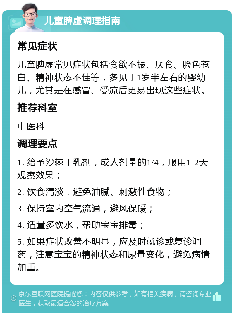 儿童脾虚调理指南 常见症状 儿童脾虚常见症状包括食欲不振、厌食、脸色苍白、精神状态不佳等，多见于1岁半左右的婴幼儿，尤其是在感冒、受凉后更易出现这些症状。 推荐科室 中医科 调理要点 1. 给予沙棘干乳剂，成人剂量的1/4，服用1-2天观察效果； 2. 饮食清淡，避免油腻、刺激性食物； 3. 保持室内空气流通，避风保暖； 4. 适量多饮水，帮助宝宝排毒； 5. 如果症状改善不明显，应及时就诊或复诊调药，注意宝宝的精神状态和尿量变化，避免病情加重。