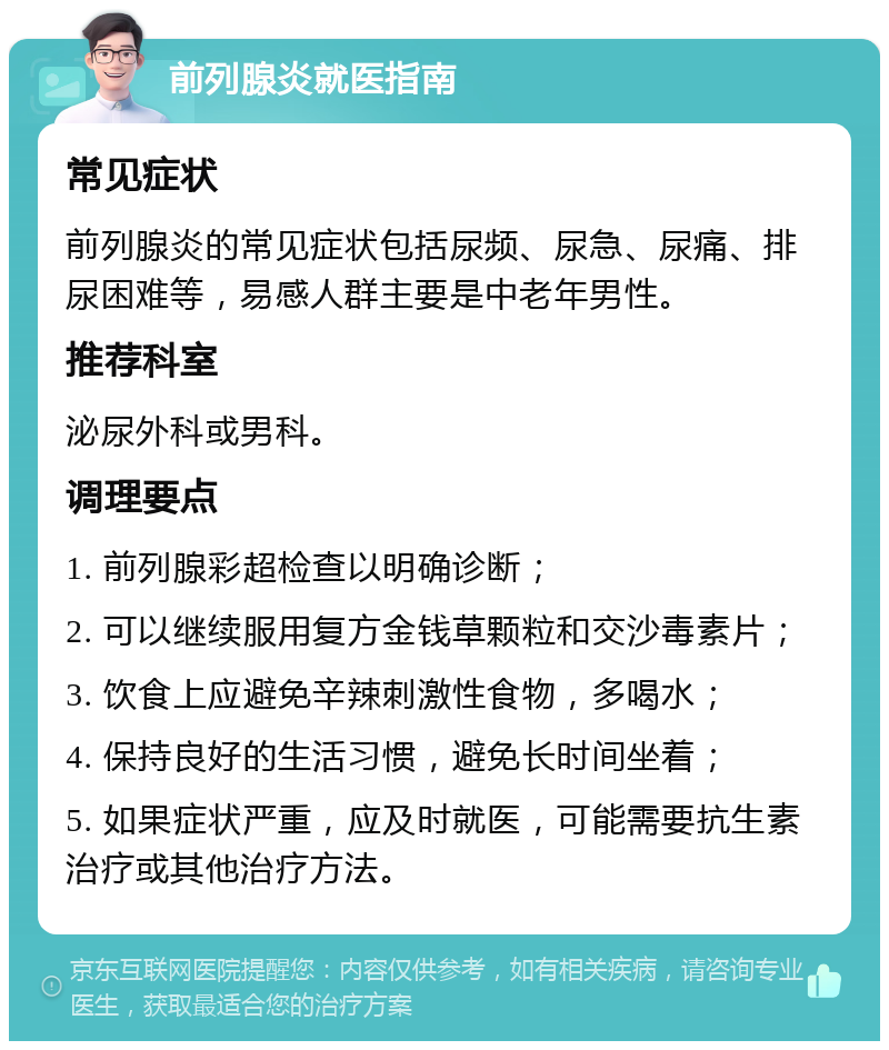 前列腺炎就医指南 常见症状 前列腺炎的常见症状包括尿频、尿急、尿痛、排尿困难等，易感人群主要是中老年男性。 推荐科室 泌尿外科或男科。 调理要点 1. 前列腺彩超检查以明确诊断； 2. 可以继续服用复方金钱草颗粒和交沙毒素片； 3. 饮食上应避免辛辣刺激性食物，多喝水； 4. 保持良好的生活习惯，避免长时间坐着； 5. 如果症状严重，应及时就医，可能需要抗生素治疗或其他治疗方法。