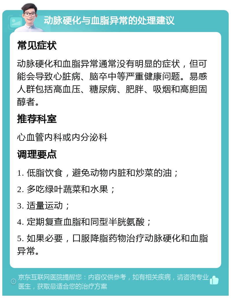 动脉硬化与血脂异常的处理建议 常见症状 动脉硬化和血脂异常通常没有明显的症状，但可能会导致心脏病、脑卒中等严重健康问题。易感人群包括高血压、糖尿病、肥胖、吸烟和高胆固醇者。 推荐科室 心血管内科或内分泌科 调理要点 1. 低脂饮食，避免动物内脏和炒菜的油； 2. 多吃绿叶蔬菜和水果； 3. 适量运动； 4. 定期复查血脂和同型半胱氨酸； 5. 如果必要，口服降脂药物治疗动脉硬化和血脂异常。