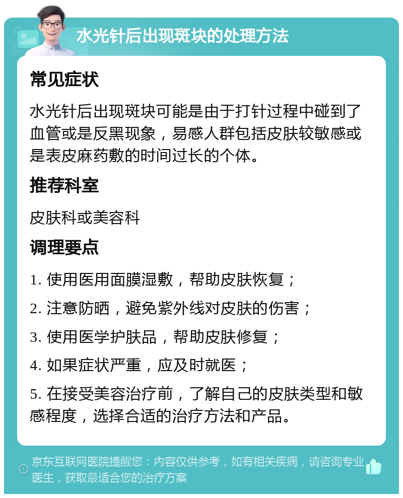 水光针后出现斑块的处理方法 常见症状 水光针后出现斑块可能是由于打针过程中碰到了血管或是反黑现象，易感人群包括皮肤较敏感或是表皮麻药敷的时间过长的个体。 推荐科室 皮肤科或美容科 调理要点 1. 使用医用面膜湿敷，帮助皮肤恢复； 2. 注意防晒，避免紫外线对皮肤的伤害； 3. 使用医学护肤品，帮助皮肤修复； 4. 如果症状严重，应及时就医； 5. 在接受美容治疗前，了解自己的皮肤类型和敏感程度，选择合适的治疗方法和产品。