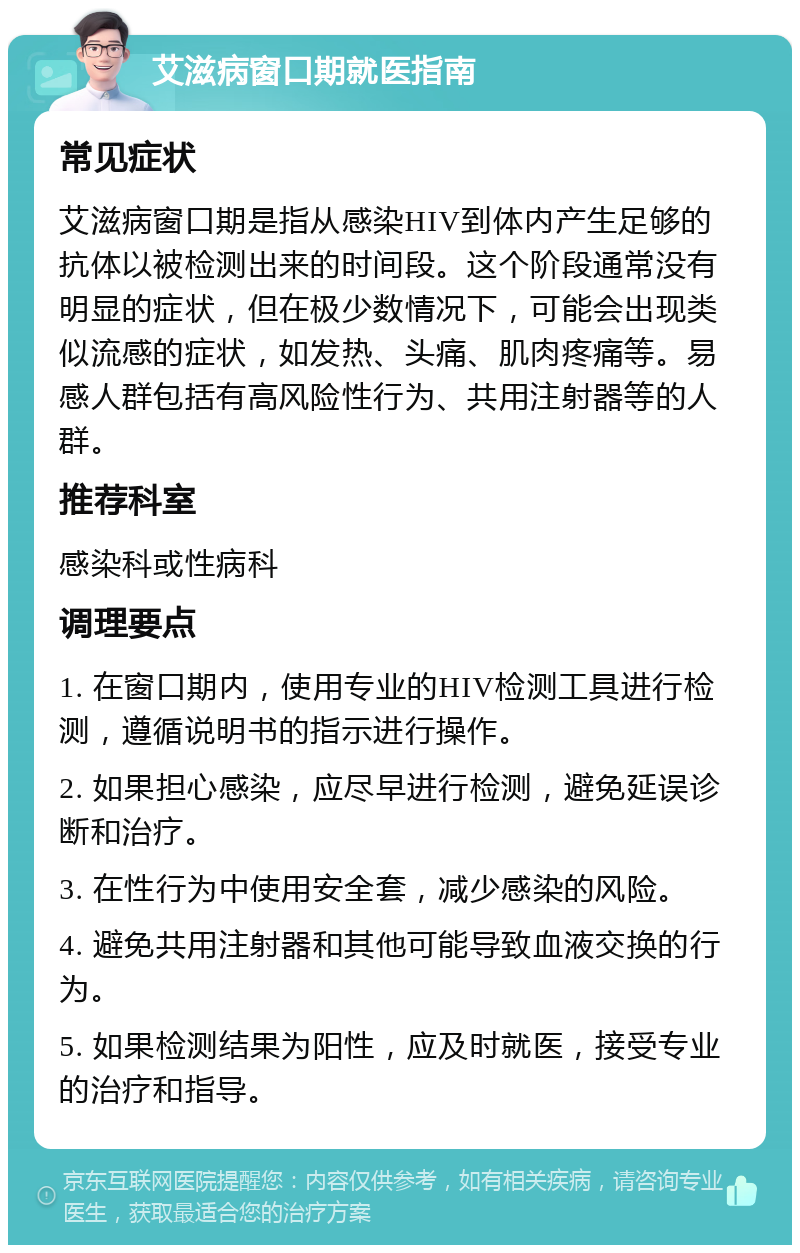 艾滋病窗口期就医指南 常见症状 艾滋病窗口期是指从感染HIV到体内产生足够的抗体以被检测出来的时间段。这个阶段通常没有明显的症状，但在极少数情况下，可能会出现类似流感的症状，如发热、头痛、肌肉疼痛等。易感人群包括有高风险性行为、共用注射器等的人群。 推荐科室 感染科或性病科 调理要点 1. 在窗口期内，使用专业的HIV检测工具进行检测，遵循说明书的指示进行操作。 2. 如果担心感染，应尽早进行检测，避免延误诊断和治疗。 3. 在性行为中使用安全套，减少感染的风险。 4. 避免共用注射器和其他可能导致血液交换的行为。 5. 如果检测结果为阳性，应及时就医，接受专业的治疗和指导。