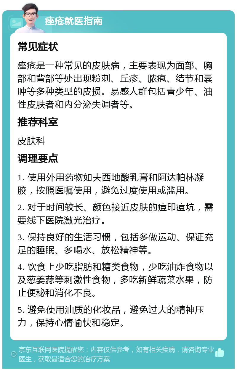 痤疮就医指南 常见症状 痤疮是一种常见的皮肤病，主要表现为面部、胸部和背部等处出现粉刺、丘疹、脓疱、结节和囊肿等多种类型的皮损。易感人群包括青少年、油性皮肤者和内分泌失调者等。 推荐科室 皮肤科 调理要点 1. 使用外用药物如夫西地酸乳膏和阿达帕林凝胶，按照医嘱使用，避免过度使用或滥用。 2. 对于时间较长、颜色接近皮肤的痘印痘坑，需要线下医院激光治疗。 3. 保持良好的生活习惯，包括多做运动、保证充足的睡眠、多喝水、放松精神等。 4. 饮食上少吃脂肪和糖类食物，少吃油炸食物以及葱姜蒜等刺激性食物，多吃新鲜蔬菜水果，防止便秘和消化不良。 5. 避免使用油质的化妆品，避免过大的精神压力，保持心情愉快和稳定。