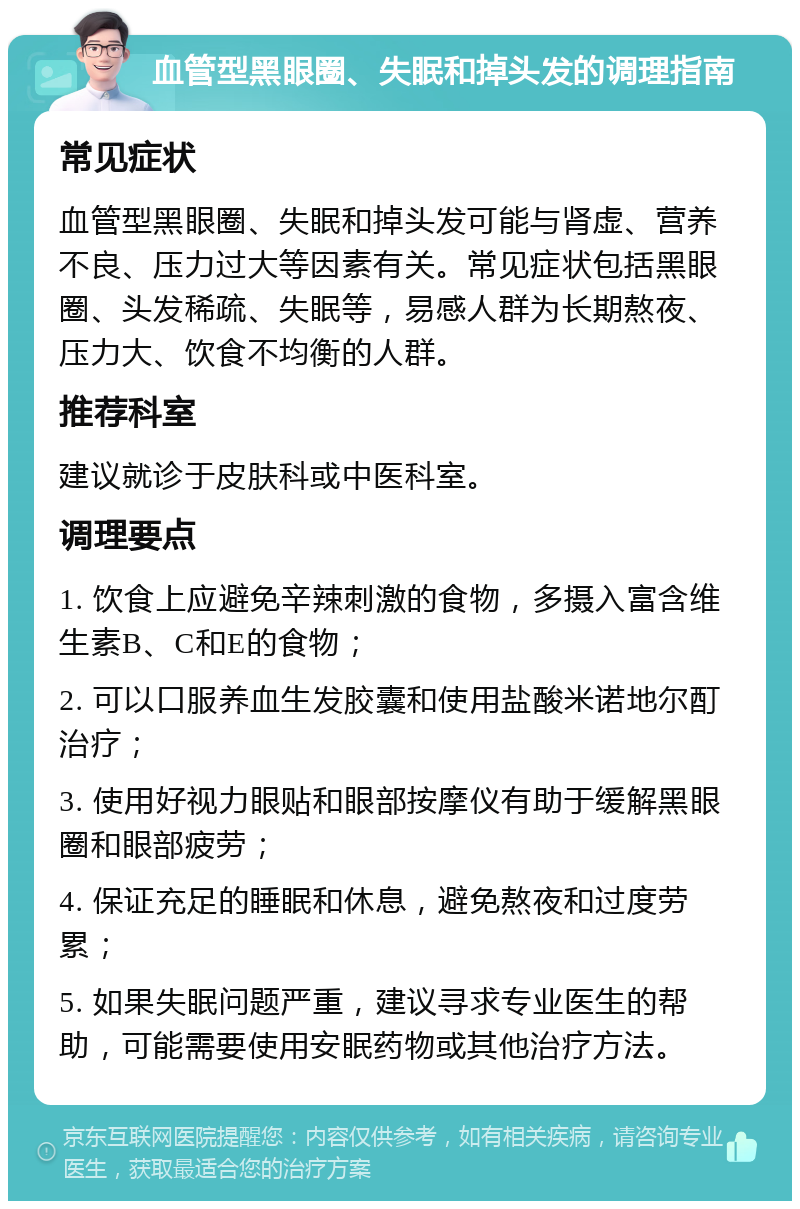 血管型黑眼圈、失眠和掉头发的调理指南 常见症状 血管型黑眼圈、失眠和掉头发可能与肾虚、营养不良、压力过大等因素有关。常见症状包括黑眼圈、头发稀疏、失眠等，易感人群为长期熬夜、压力大、饮食不均衡的人群。 推荐科室 建议就诊于皮肤科或中医科室。 调理要点 1. 饮食上应避免辛辣刺激的食物，多摄入富含维生素B、C和E的食物； 2. 可以口服养血生发胶囊和使用盐酸米诺地尔酊治疗； 3. 使用好视力眼贴和眼部按摩仪有助于缓解黑眼圈和眼部疲劳； 4. 保证充足的睡眠和休息，避免熬夜和过度劳累； 5. 如果失眠问题严重，建议寻求专业医生的帮助，可能需要使用安眠药物或其他治疗方法。