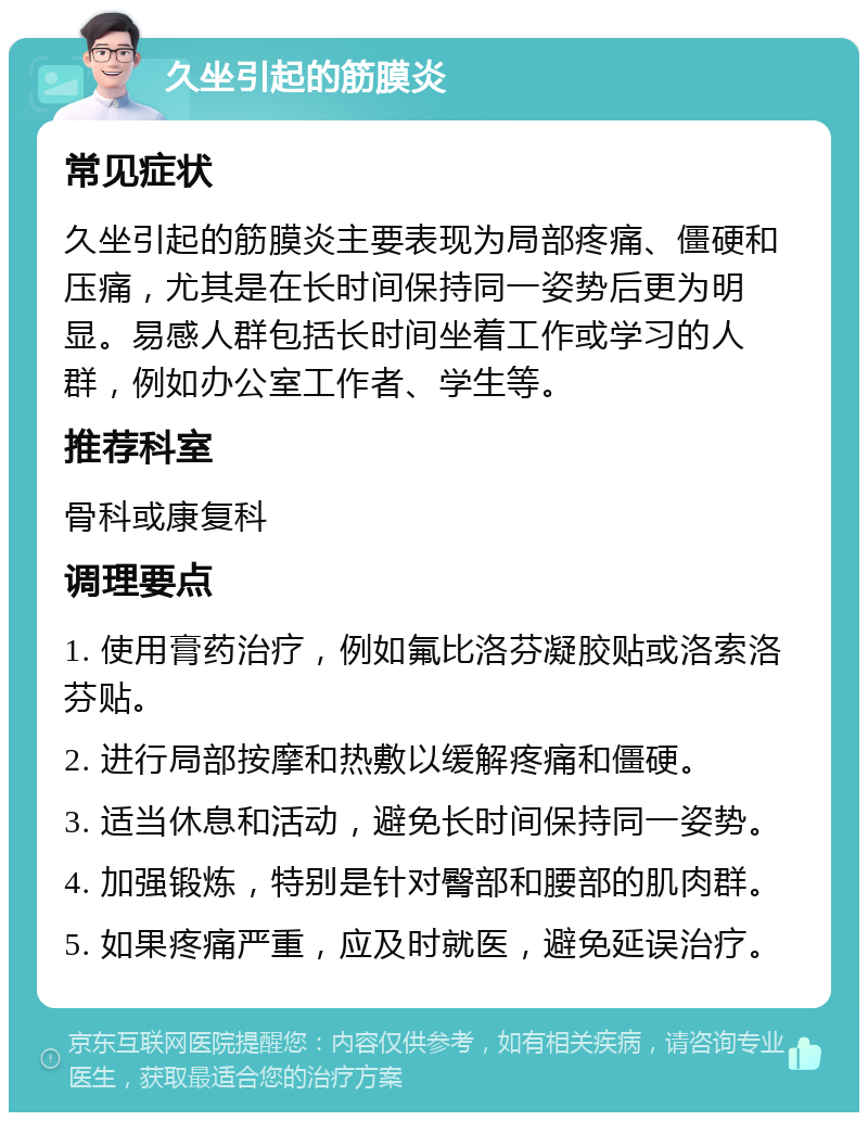 久坐引起的筋膜炎 常见症状 久坐引起的筋膜炎主要表现为局部疼痛、僵硬和压痛，尤其是在长时间保持同一姿势后更为明显。易感人群包括长时间坐着工作或学习的人群，例如办公室工作者、学生等。 推荐科室 骨科或康复科 调理要点 1. 使用膏药治疗，例如氟比洛芬凝胶贴或洛索洛芬贴。 2. 进行局部按摩和热敷以缓解疼痛和僵硬。 3. 适当休息和活动，避免长时间保持同一姿势。 4. 加强锻炼，特别是针对臀部和腰部的肌肉群。 5. 如果疼痛严重，应及时就医，避免延误治疗。