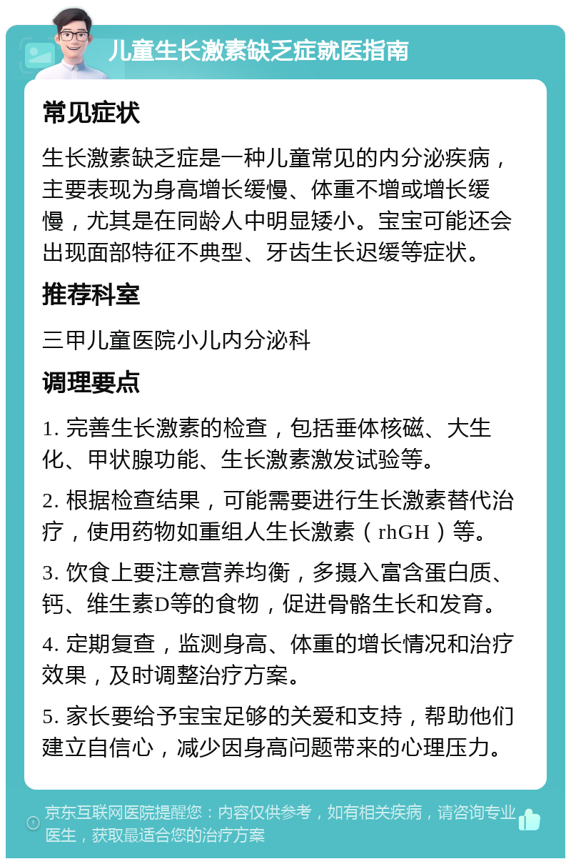 儿童生长激素缺乏症就医指南 常见症状 生长激素缺乏症是一种儿童常见的内分泌疾病，主要表现为身高增长缓慢、体重不增或增长缓慢，尤其是在同龄人中明显矮小。宝宝可能还会出现面部特征不典型、牙齿生长迟缓等症状。 推荐科室 三甲儿童医院小儿内分泌科 调理要点 1. 完善生长激素的检查，包括垂体核磁、大生化、甲状腺功能、生长激素激发试验等。 2. 根据检查结果，可能需要进行生长激素替代治疗，使用药物如重组人生长激素（rhGH）等。 3. 饮食上要注意营养均衡，多摄入富含蛋白质、钙、维生素D等的食物，促进骨骼生长和发育。 4. 定期复查，监测身高、体重的增长情况和治疗效果，及时调整治疗方案。 5. 家长要给予宝宝足够的关爱和支持，帮助他们建立自信心，减少因身高问题带来的心理压力。