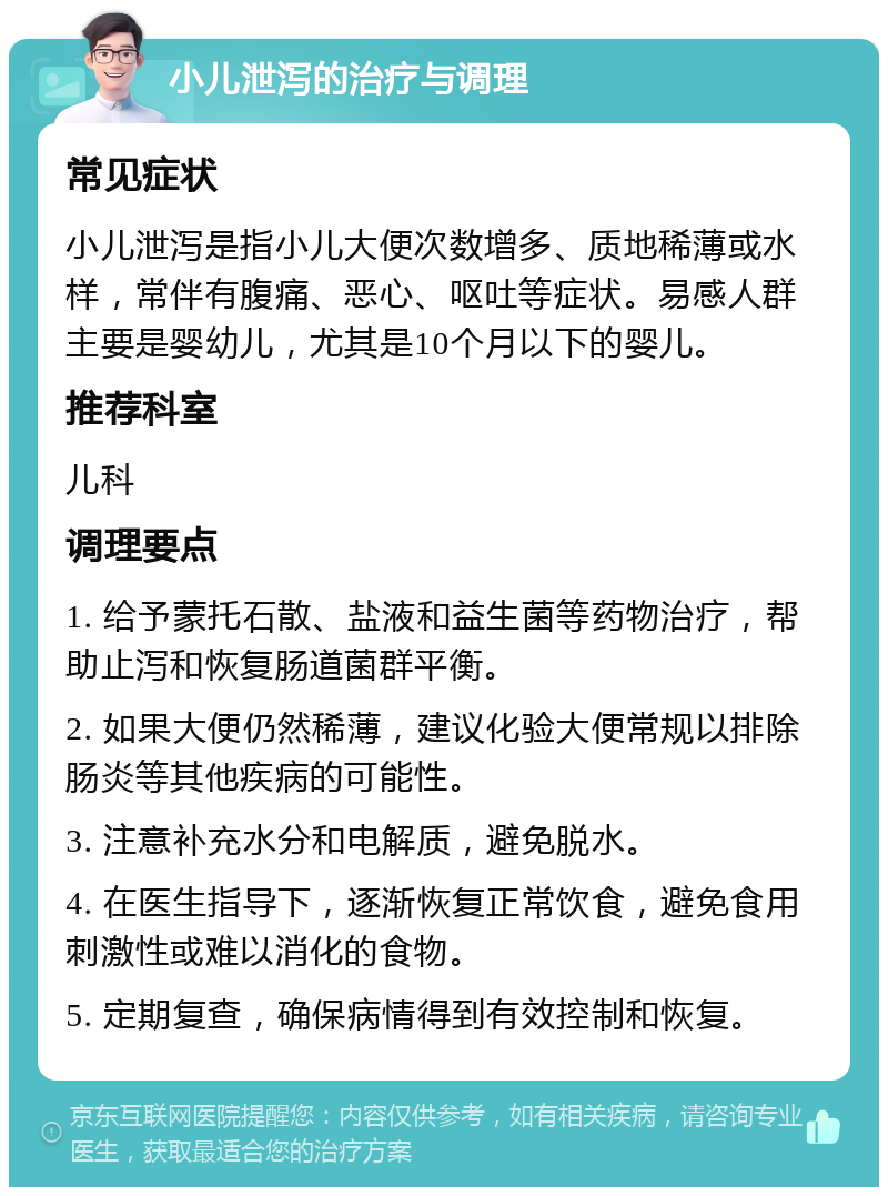 小儿泄泻的治疗与调理 常见症状 小儿泄泻是指小儿大便次数增多、质地稀薄或水样，常伴有腹痛、恶心、呕吐等症状。易感人群主要是婴幼儿，尤其是10个月以下的婴儿。 推荐科室 儿科 调理要点 1. 给予蒙托石散、盐液和益生菌等药物治疗，帮助止泻和恢复肠道菌群平衡。 2. 如果大便仍然稀薄，建议化验大便常规以排除肠炎等其他疾病的可能性。 3. 注意补充水分和电解质，避免脱水。 4. 在医生指导下，逐渐恢复正常饮食，避免食用刺激性或难以消化的食物。 5. 定期复查，确保病情得到有效控制和恢复。