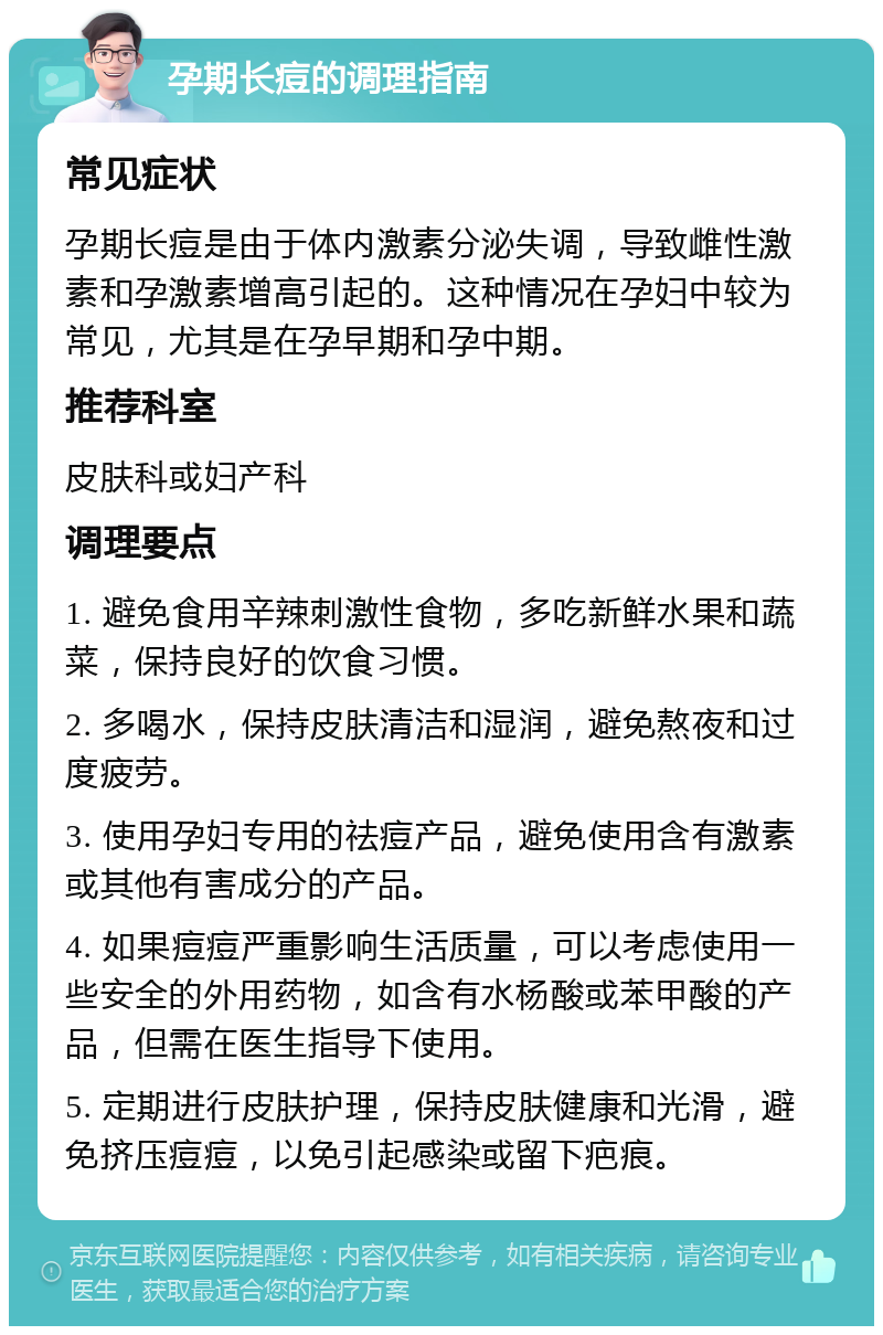 孕期长痘的调理指南 常见症状 孕期长痘是由于体内激素分泌失调，导致雌性激素和孕激素增高引起的。这种情况在孕妇中较为常见，尤其是在孕早期和孕中期。 推荐科室 皮肤科或妇产科 调理要点 1. 避免食用辛辣刺激性食物，多吃新鲜水果和蔬菜，保持良好的饮食习惯。 2. 多喝水，保持皮肤清洁和湿润，避免熬夜和过度疲劳。 3. 使用孕妇专用的祛痘产品，避免使用含有激素或其他有害成分的产品。 4. 如果痘痘严重影响生活质量，可以考虑使用一些安全的外用药物，如含有水杨酸或苯甲酸的产品，但需在医生指导下使用。 5. 定期进行皮肤护理，保持皮肤健康和光滑，避免挤压痘痘，以免引起感染或留下疤痕。