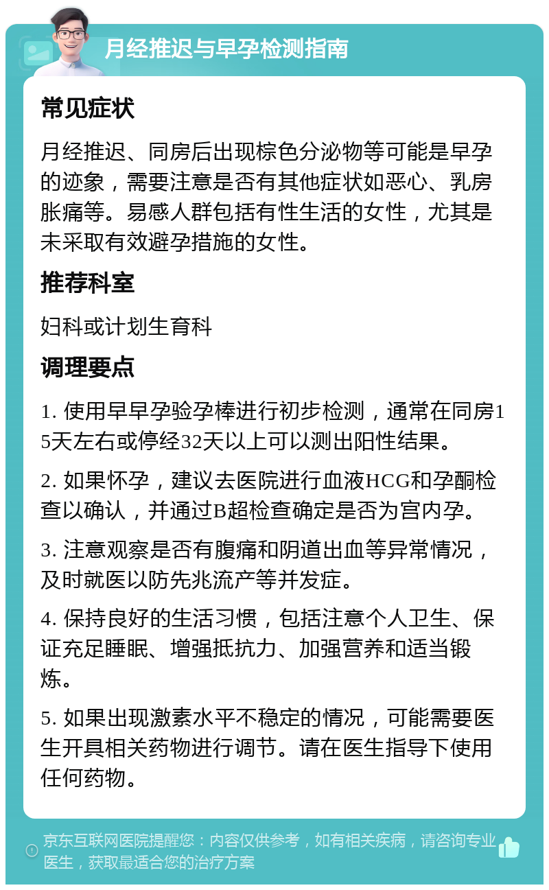 月经推迟与早孕检测指南 常见症状 月经推迟、同房后出现棕色分泌物等可能是早孕的迹象，需要注意是否有其他症状如恶心、乳房胀痛等。易感人群包括有性生活的女性，尤其是未采取有效避孕措施的女性。 推荐科室 妇科或计划生育科 调理要点 1. 使用早早孕验孕棒进行初步检测，通常在同房15天左右或停经32天以上可以测出阳性结果。 2. 如果怀孕，建议去医院进行血液HCG和孕酮检查以确认，并通过B超检查确定是否为宫内孕。 3. 注意观察是否有腹痛和阴道出血等异常情况，及时就医以防先兆流产等并发症。 4. 保持良好的生活习惯，包括注意个人卫生、保证充足睡眠、增强抵抗力、加强营养和适当锻炼。 5. 如果出现激素水平不稳定的情况，可能需要医生开具相关药物进行调节。请在医生指导下使用任何药物。