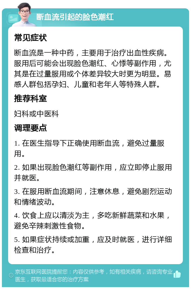 断血流引起的脸色潮红 常见症状 断血流是一种中药，主要用于治疗出血性疾病。服用后可能会出现脸色潮红、心悸等副作用，尤其是在过量服用或个体差异较大时更为明显。易感人群包括孕妇、儿童和老年人等特殊人群。 推荐科室 妇科或中医科 调理要点 1. 在医生指导下正确使用断血流，避免过量服用。 2. 如果出现脸色潮红等副作用，应立即停止服用并就医。 3. 在服用断血流期间，注意休息，避免剧烈运动和情绪波动。 4. 饮食上应以清淡为主，多吃新鲜蔬菜和水果，避免辛辣刺激性食物。 5. 如果症状持续或加重，应及时就医，进行详细检查和治疗。