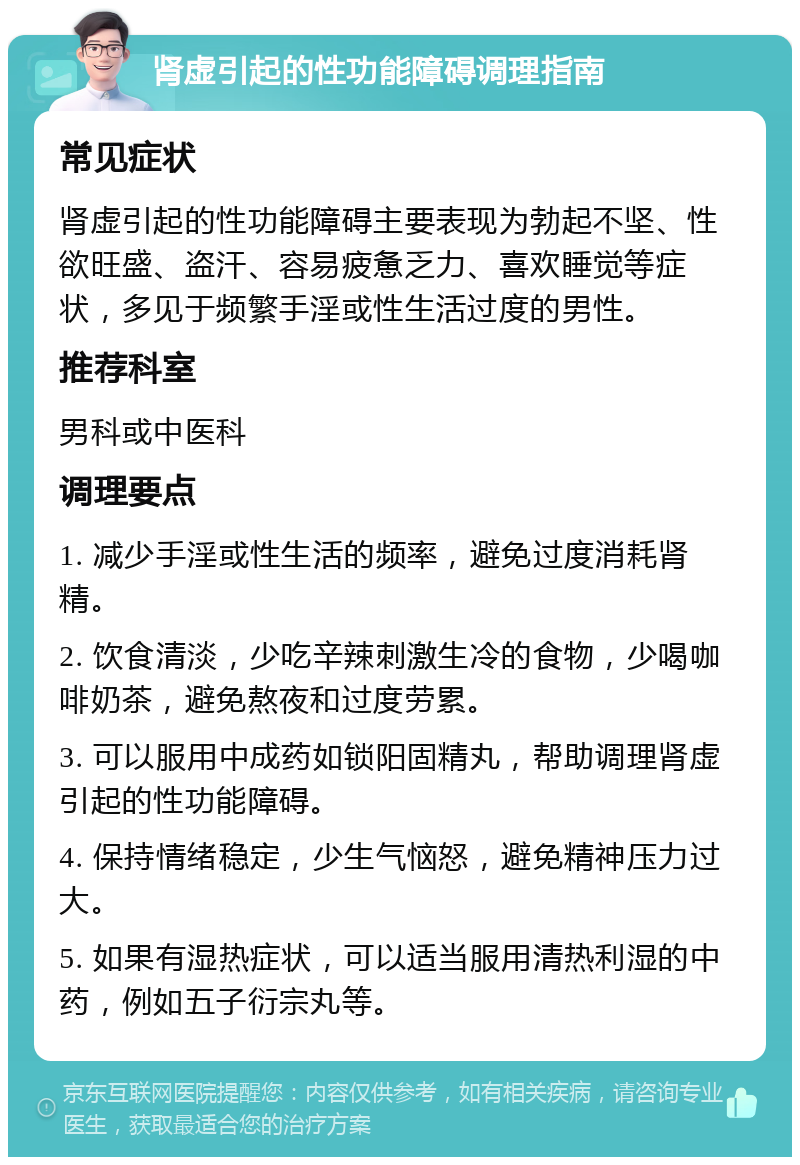 肾虚引起的性功能障碍调理指南 常见症状 肾虚引起的性功能障碍主要表现为勃起不坚、性欲旺盛、盗汗、容易疲惫乏力、喜欢睡觉等症状，多见于频繁手淫或性生活过度的男性。 推荐科室 男科或中医科 调理要点 1. 减少手淫或性生活的频率，避免过度消耗肾精。 2. 饮食清淡，少吃辛辣刺激生冷的食物，少喝咖啡奶茶，避免熬夜和过度劳累。 3. 可以服用中成药如锁阳固精丸，帮助调理肾虚引起的性功能障碍。 4. 保持情绪稳定，少生气恼怒，避免精神压力过大。 5. 如果有湿热症状，可以适当服用清热利湿的中药，例如五子衍宗丸等。