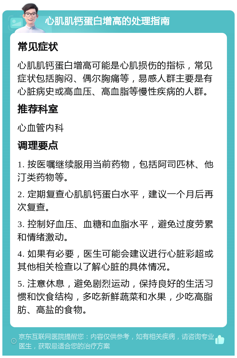 心肌肌钙蛋白增高的处理指南 常见症状 心肌肌钙蛋白增高可能是心肌损伤的指标，常见症状包括胸闷、偶尔胸痛等，易感人群主要是有心脏病史或高血压、高血脂等慢性疾病的人群。 推荐科室 心血管内科 调理要点 1. 按医嘱继续服用当前药物，包括阿司匹林、他汀类药物等。 2. 定期复查心肌肌钙蛋白水平，建议一个月后再次复查。 3. 控制好血压、血糖和血脂水平，避免过度劳累和情绪激动。 4. 如果有必要，医生可能会建议进行心脏彩超或其他相关检查以了解心脏的具体情况。 5. 注意休息，避免剧烈运动，保持良好的生活习惯和饮食结构，多吃新鲜蔬菜和水果，少吃高脂肪、高盐的食物。