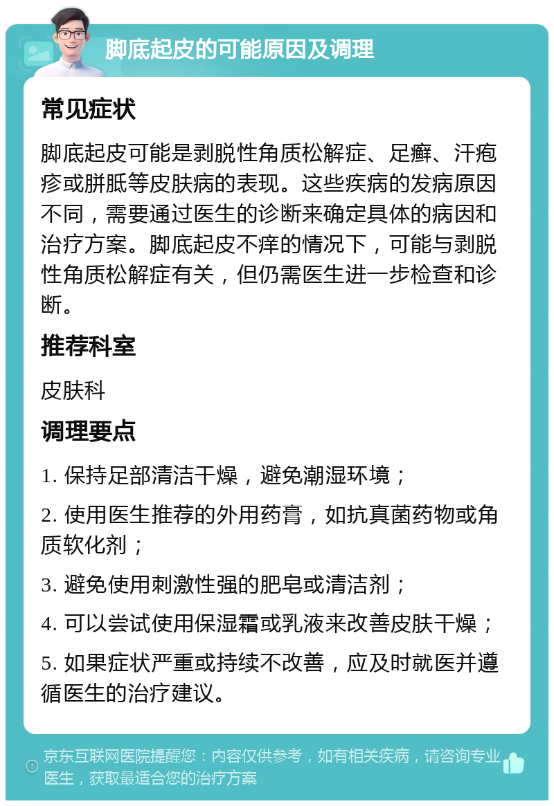 脚底起皮的可能原因及调理 常见症状 脚底起皮可能是剥脱性角质松解症、足癣、汗疱疹或胼胝等皮肤病的表现。这些疾病的发病原因不同，需要通过医生的诊断来确定具体的病因和治疗方案。脚底起皮不痒的情况下，可能与剥脱性角质松解症有关，但仍需医生进一步检查和诊断。 推荐科室 皮肤科 调理要点 1. 保持足部清洁干燥，避免潮湿环境； 2. 使用医生推荐的外用药膏，如抗真菌药物或角质软化剂； 3. 避免使用刺激性强的肥皂或清洁剂； 4. 可以尝试使用保湿霜或乳液来改善皮肤干燥； 5. 如果症状严重或持续不改善，应及时就医并遵循医生的治疗建议。