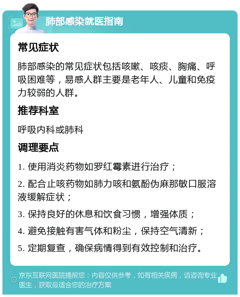 肺部感染就医指南 常见症状 肺部感染的常见症状包括咳嗽、咳痰、胸痛、呼吸困难等，易感人群主要是老年人、儿童和免疫力较弱的人群。 推荐科室 呼吸内科或肺科 调理要点 1. 使用消炎药物如罗红霉素进行治疗； 2. 配合止咳药物如肺力咳和氨酚伪麻那敏口服溶液缓解症状； 3. 保持良好的休息和饮食习惯，增强体质； 4. 避免接触有害气体和粉尘，保持空气清新； 5. 定期复查，确保病情得到有效控制和治疗。