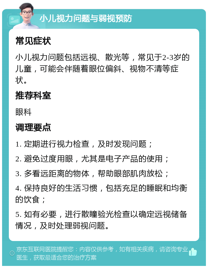 小儿视力问题与弱视预防 常见症状 小儿视力问题包括远视、散光等，常见于2-3岁的儿童，可能会伴随着眼位偏斜、视物不清等症状。 推荐科室 眼科 调理要点 1. 定期进行视力检查，及时发现问题； 2. 避免过度用眼，尤其是电子产品的使用； 3. 多看远距离的物体，帮助眼部肌肉放松； 4. 保持良好的生活习惯，包括充足的睡眠和均衡的饮食； 5. 如有必要，进行散瞳验光检查以确定远视储备情况，及时处理弱视问题。