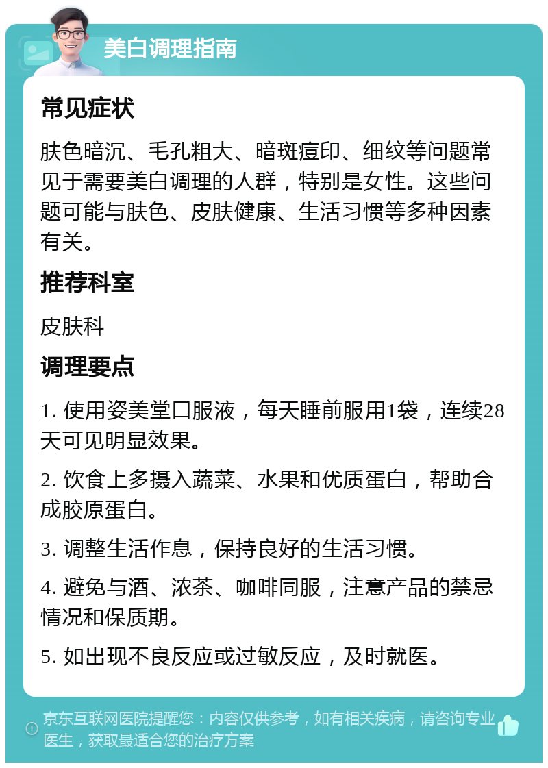 美白调理指南 常见症状 肤色暗沉、毛孔粗大、暗斑痘印、细纹等问题常见于需要美白调理的人群，特别是女性。这些问题可能与肤色、皮肤健康、生活习惯等多种因素有关。 推荐科室 皮肤科 调理要点 1. 使用姿美堂口服液，每天睡前服用1袋，连续28天可见明显效果。 2. 饮食上多摄入蔬菜、水果和优质蛋白，帮助合成胶原蛋白。 3. 调整生活作息，保持良好的生活习惯。 4. 避免与酒、浓茶、咖啡同服，注意产品的禁忌情况和保质期。 5. 如出现不良反应或过敏反应，及时就医。